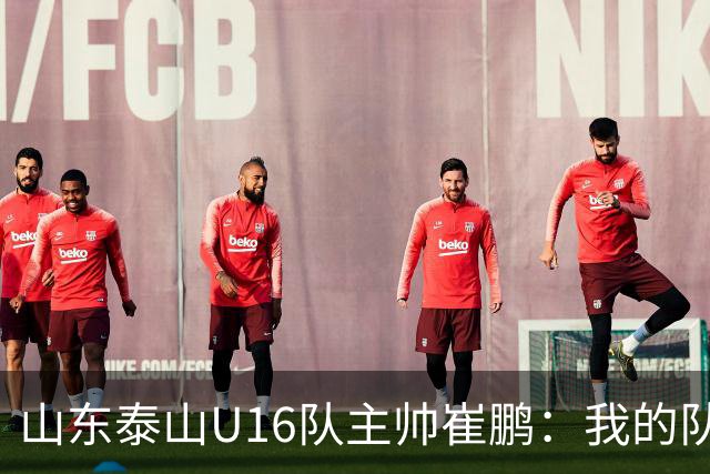 山东泰山U16队主帅崔鹏：我的队伍里 没有理所当然